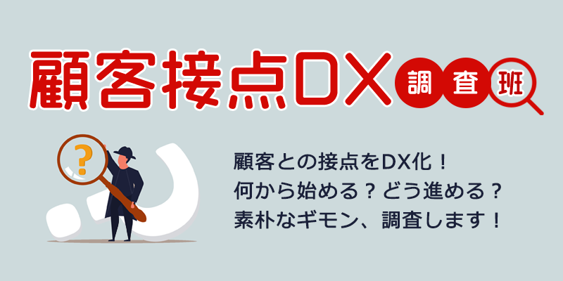 顧客接点DX調査班 顧客との接点をDX化！何から始める？どう進める？素朴なギモン、調査します！